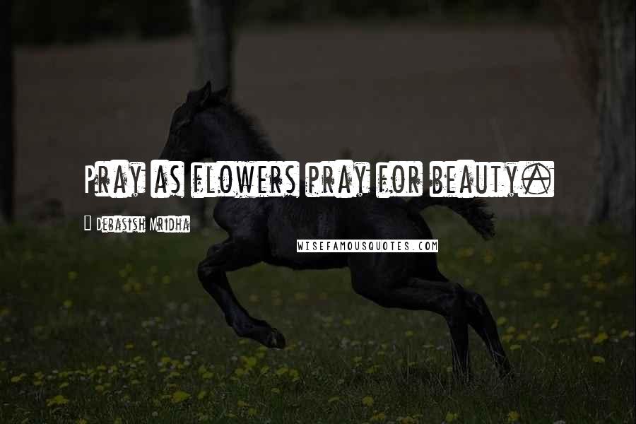 Debasish Mridha Quotes: Pray as flowers pray for beauty.