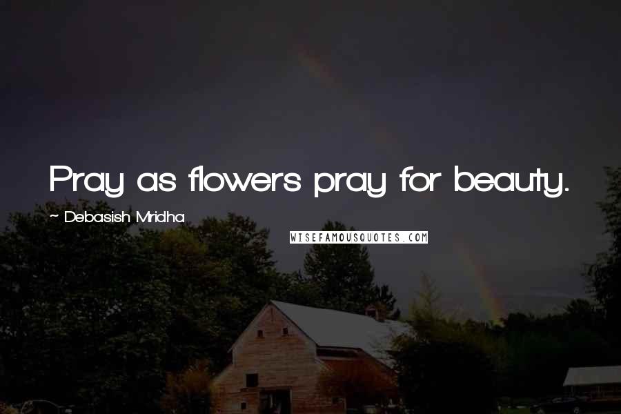 Debasish Mridha Quotes: Pray as flowers pray for beauty.