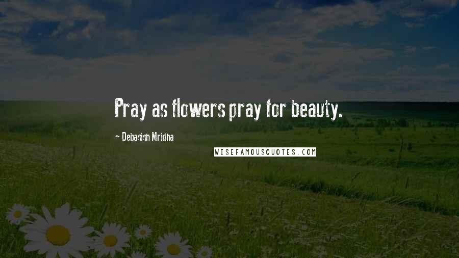 Debasish Mridha Quotes: Pray as flowers pray for beauty.