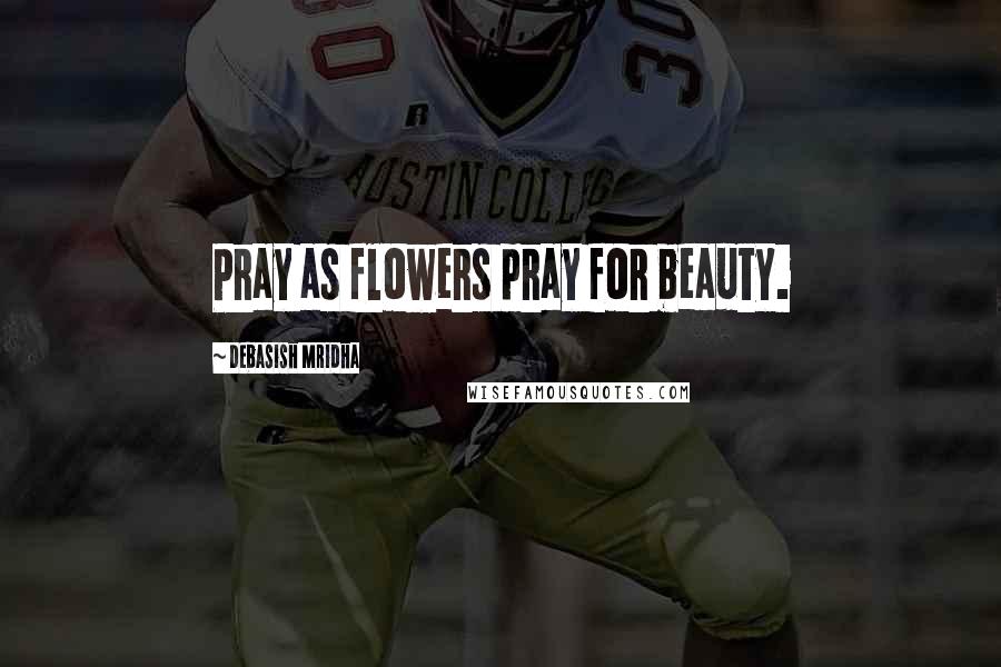 Debasish Mridha Quotes: Pray as flowers pray for beauty.