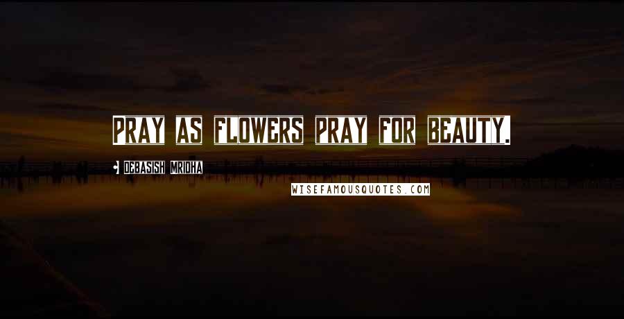 Debasish Mridha Quotes: Pray as flowers pray for beauty.