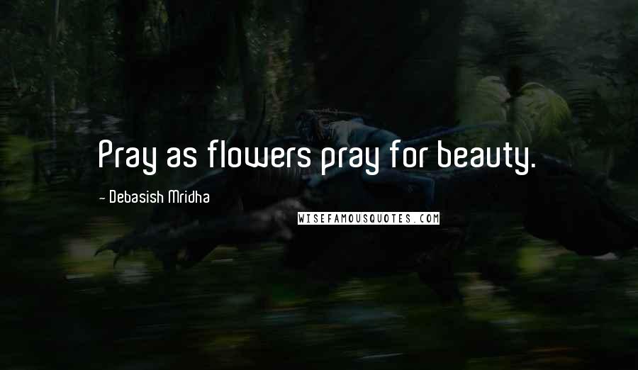 Debasish Mridha Quotes: Pray as flowers pray for beauty.