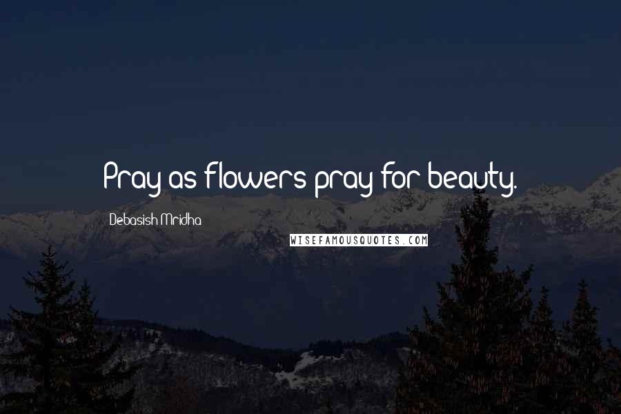 Debasish Mridha Quotes: Pray as flowers pray for beauty.