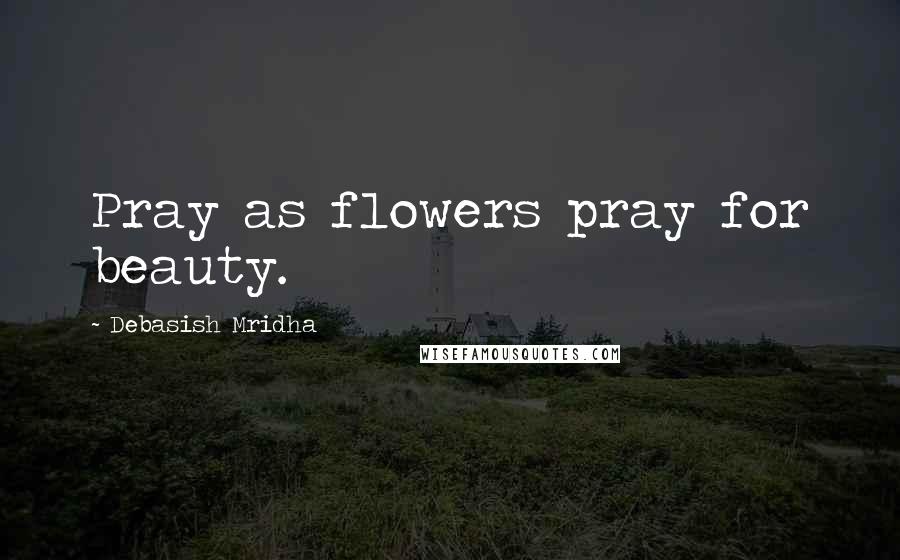 Debasish Mridha Quotes: Pray as flowers pray for beauty.