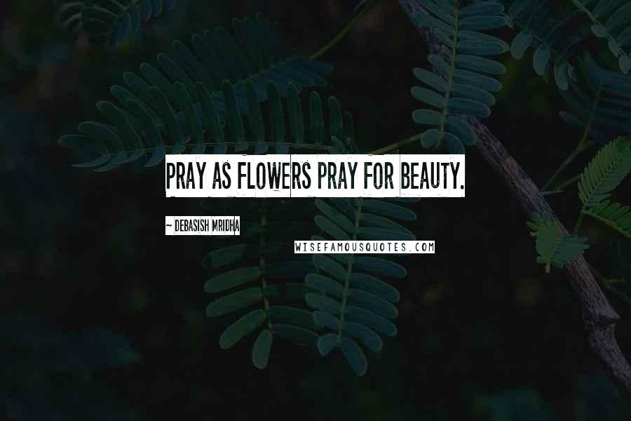 Debasish Mridha Quotes: Pray as flowers pray for beauty.