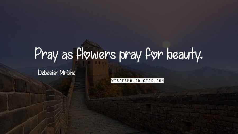 Debasish Mridha Quotes: Pray as flowers pray for beauty.