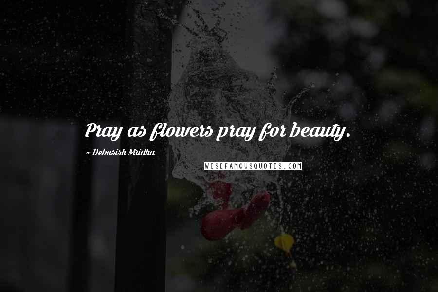 Debasish Mridha Quotes: Pray as flowers pray for beauty.