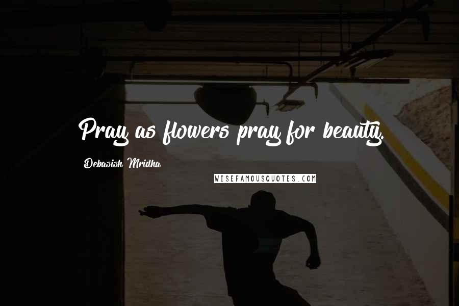 Debasish Mridha Quotes: Pray as flowers pray for beauty.