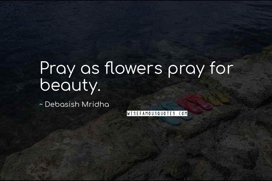 Debasish Mridha Quotes: Pray as flowers pray for beauty.