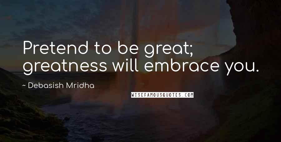 Debasish Mridha Quotes: Pretend to be great; greatness will embrace you.