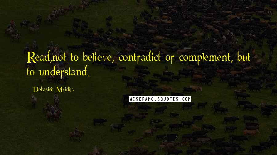 Debasish Mridha Quotes: Read,not to believe, contradict or complement, but to understand.