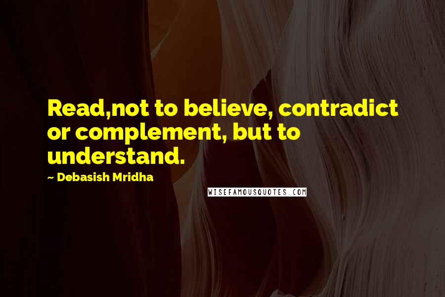 Debasish Mridha Quotes: Read,not to believe, contradict or complement, but to understand.