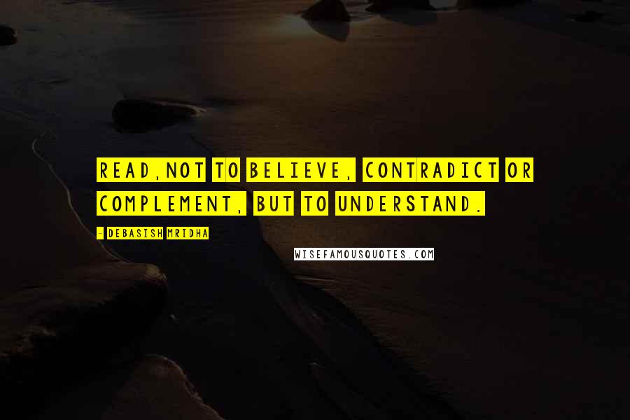 Debasish Mridha Quotes: Read,not to believe, contradict or complement, but to understand.