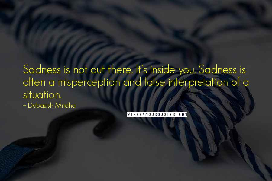 Debasish Mridha Quotes: Sadness is not out there. It's inside you. Sadness is often a misperception and false interpretation of a situation.