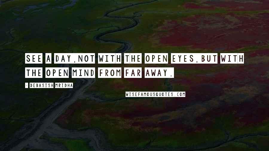 Debasish Mridha Quotes: See a day,not with the open eyes,but with the open mind from far away.