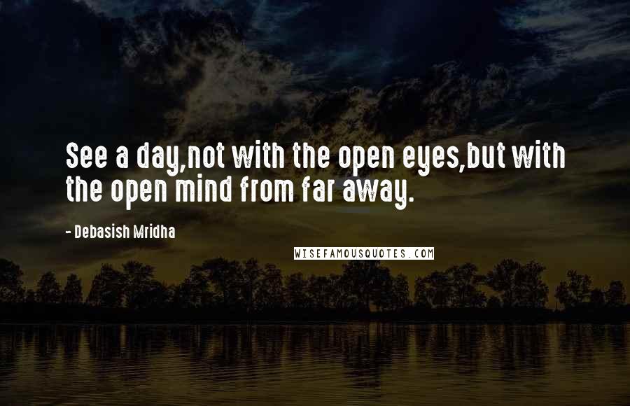 Debasish Mridha Quotes: See a day,not with the open eyes,but with the open mind from far away.