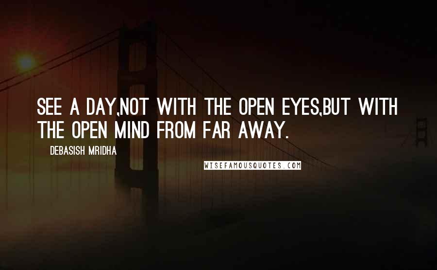 Debasish Mridha Quotes: See a day,not with the open eyes,but with the open mind from far away.