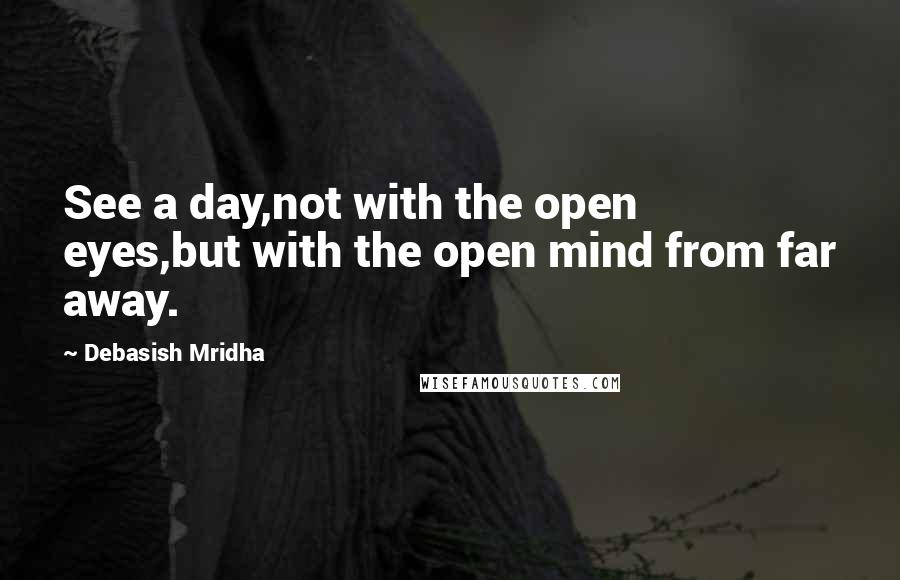 Debasish Mridha Quotes: See a day,not with the open eyes,but with the open mind from far away.