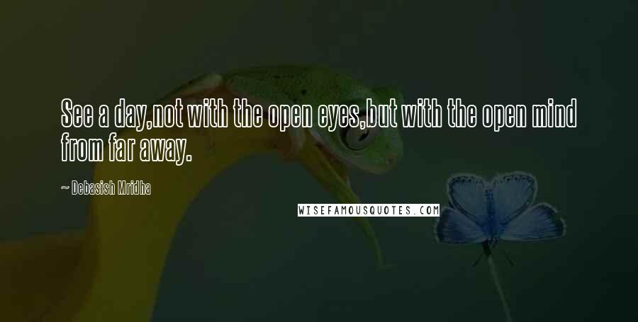 Debasish Mridha Quotes: See a day,not with the open eyes,but with the open mind from far away.