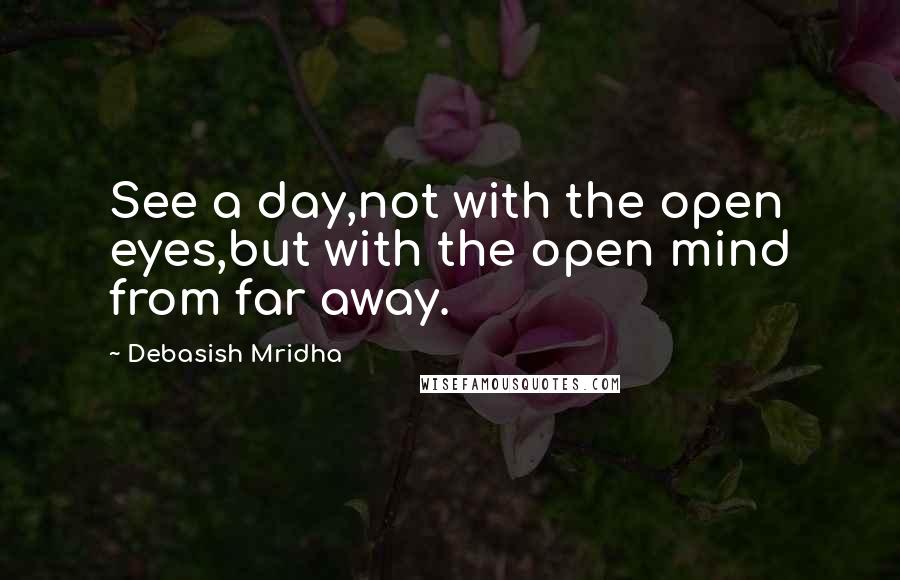 Debasish Mridha Quotes: See a day,not with the open eyes,but with the open mind from far away.