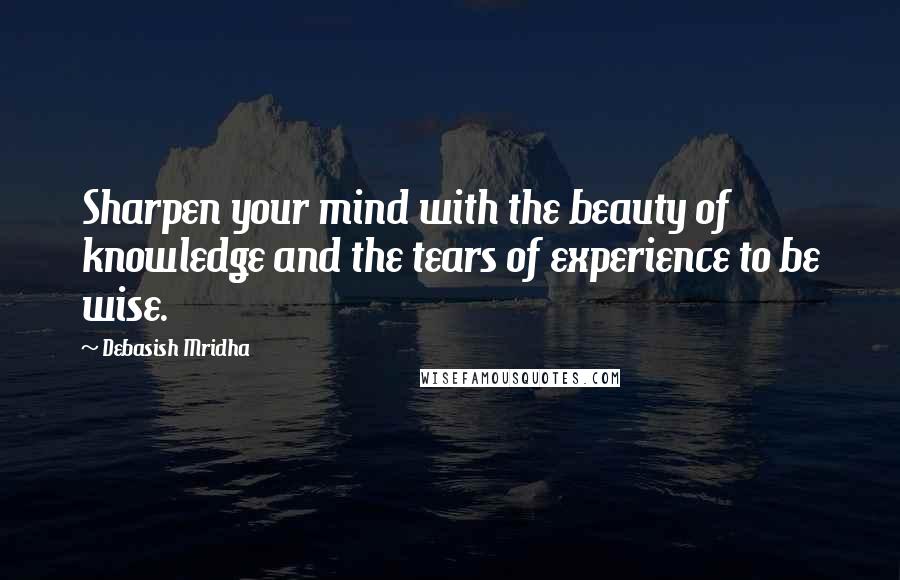 Debasish Mridha Quotes: Sharpen your mind with the beauty of knowledge and the tears of experience to be wise.