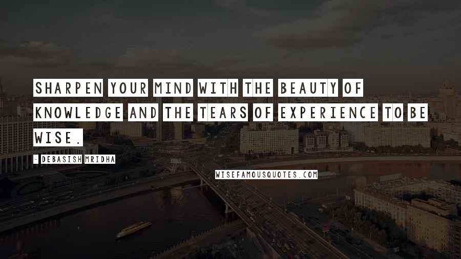 Debasish Mridha Quotes: Sharpen your mind with the beauty of knowledge and the tears of experience to be wise.