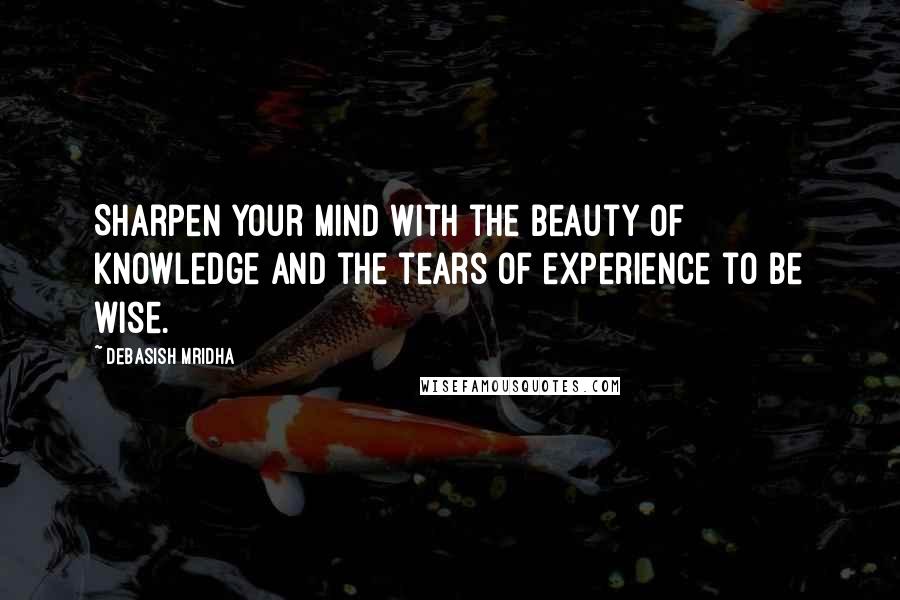 Debasish Mridha Quotes: Sharpen your mind with the beauty of knowledge and the tears of experience to be wise.