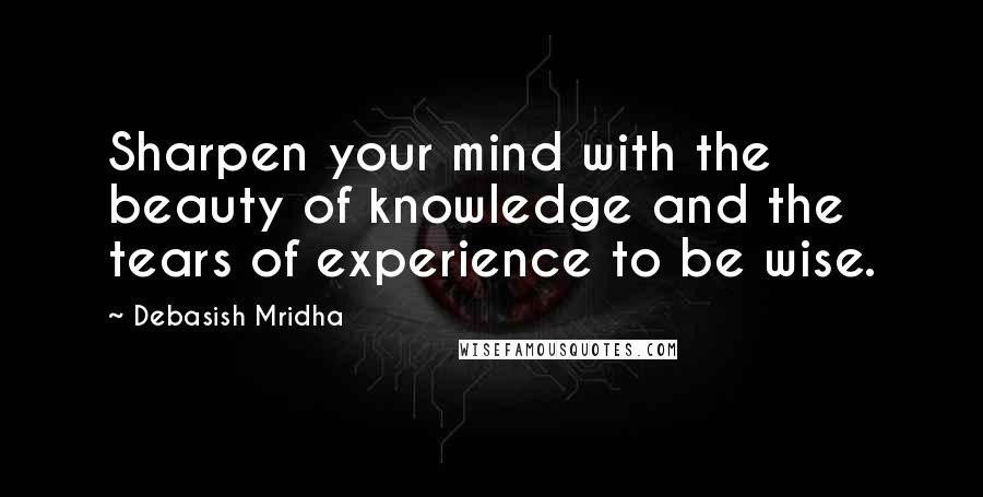 Debasish Mridha Quotes: Sharpen your mind with the beauty of knowledge and the tears of experience to be wise.