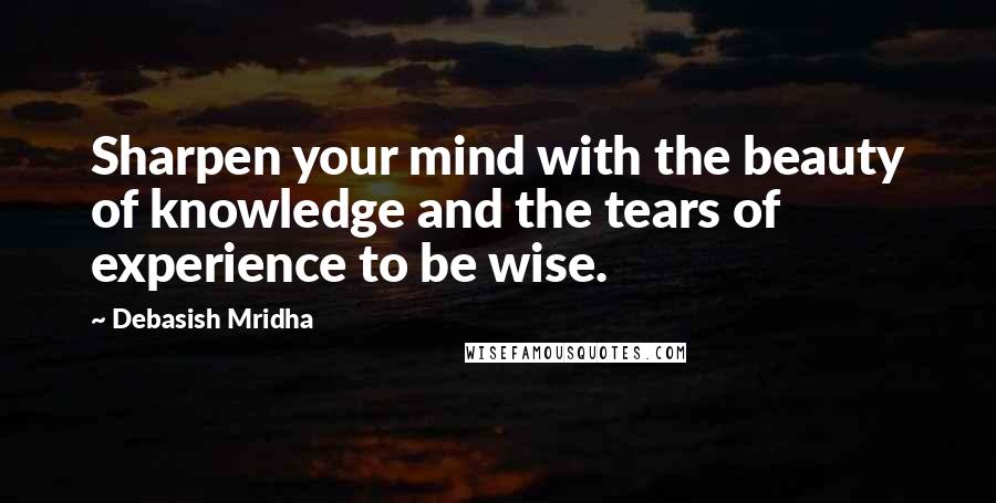 Debasish Mridha Quotes: Sharpen your mind with the beauty of knowledge and the tears of experience to be wise.