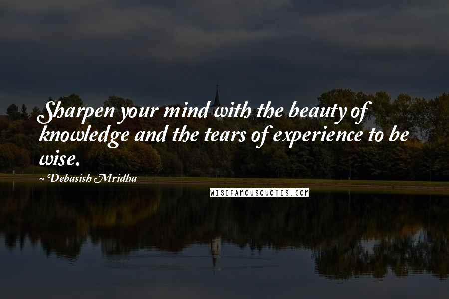 Debasish Mridha Quotes: Sharpen your mind with the beauty of knowledge and the tears of experience to be wise.