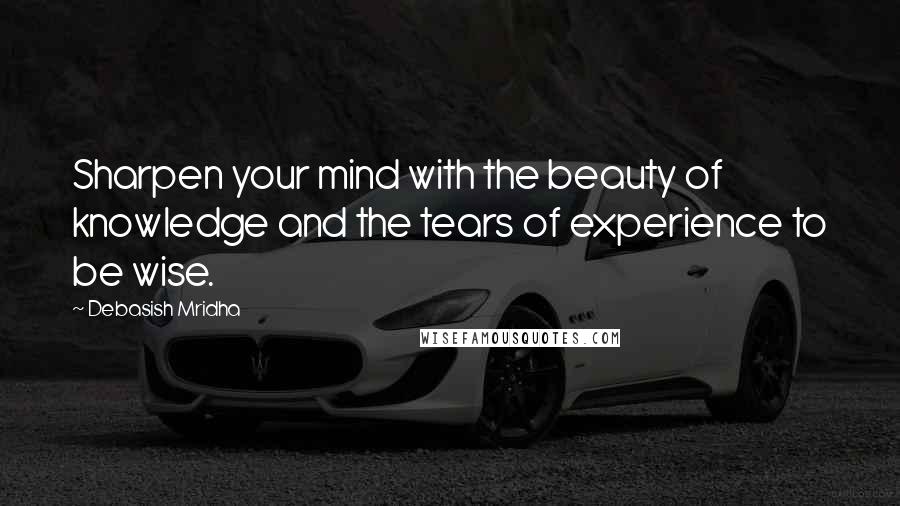 Debasish Mridha Quotes: Sharpen your mind with the beauty of knowledge and the tears of experience to be wise.
