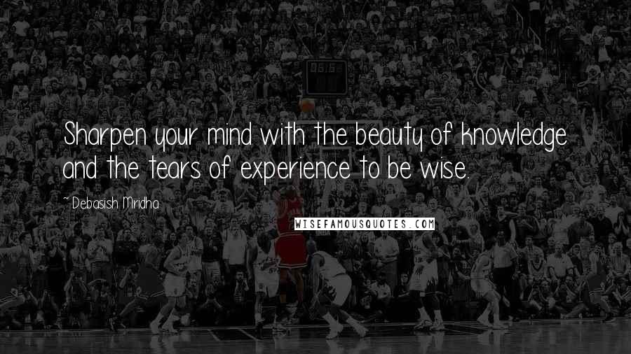 Debasish Mridha Quotes: Sharpen your mind with the beauty of knowledge and the tears of experience to be wise.