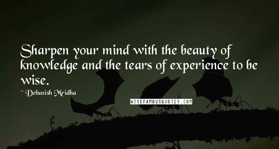 Debasish Mridha Quotes: Sharpen your mind with the beauty of knowledge and the tears of experience to be wise.