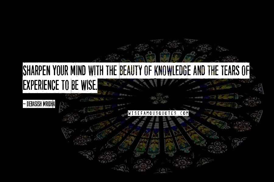 Debasish Mridha Quotes: Sharpen your mind with the beauty of knowledge and the tears of experience to be wise.