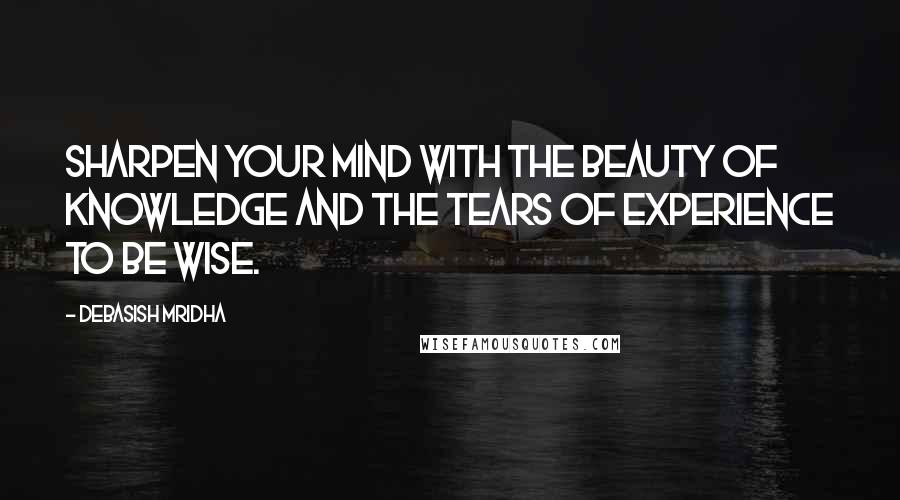 Debasish Mridha Quotes: Sharpen your mind with the beauty of knowledge and the tears of experience to be wise.