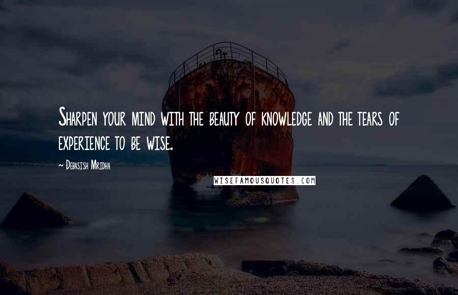 Debasish Mridha Quotes: Sharpen your mind with the beauty of knowledge and the tears of experience to be wise.
