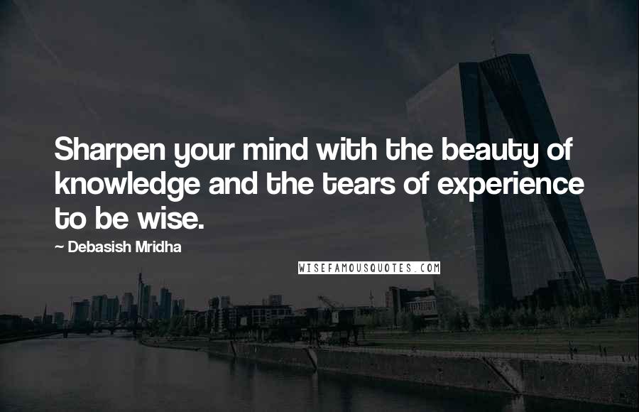 Debasish Mridha Quotes: Sharpen your mind with the beauty of knowledge and the tears of experience to be wise.
