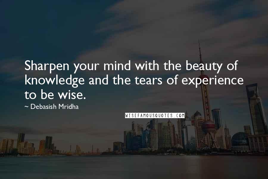 Debasish Mridha Quotes: Sharpen your mind with the beauty of knowledge and the tears of experience to be wise.