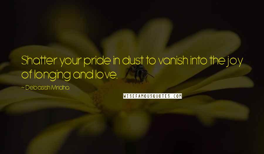 Debasish Mridha Quotes: Shatter your pride in dust to vanish into the joy of longing and love.