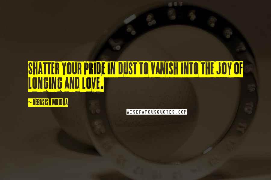 Debasish Mridha Quotes: Shatter your pride in dust to vanish into the joy of longing and love.