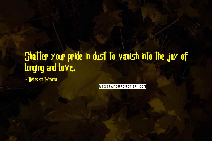 Debasish Mridha Quotes: Shatter your pride in dust to vanish into the joy of longing and love.