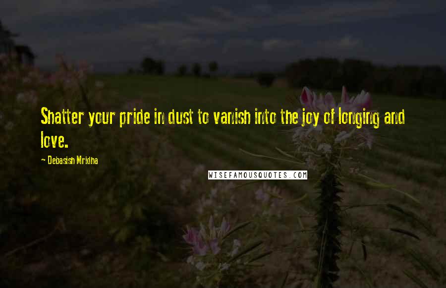 Debasish Mridha Quotes: Shatter your pride in dust to vanish into the joy of longing and love.