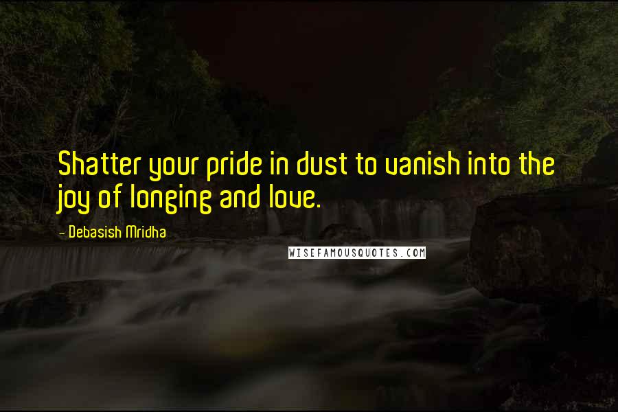 Debasish Mridha Quotes: Shatter your pride in dust to vanish into the joy of longing and love.