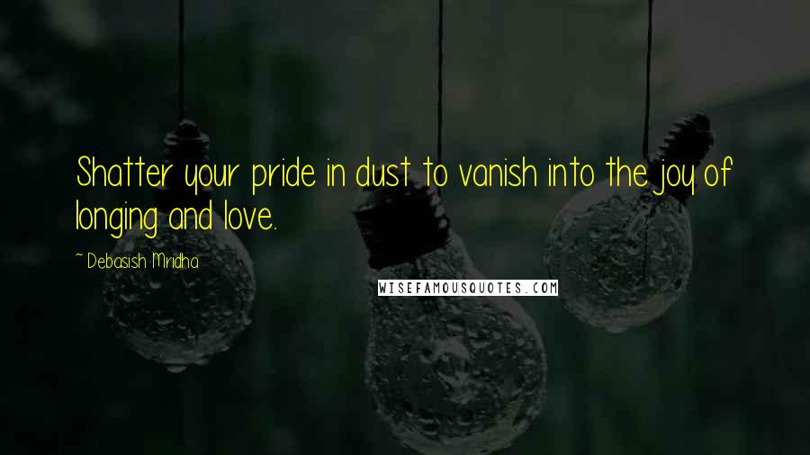 Debasish Mridha Quotes: Shatter your pride in dust to vanish into the joy of longing and love.