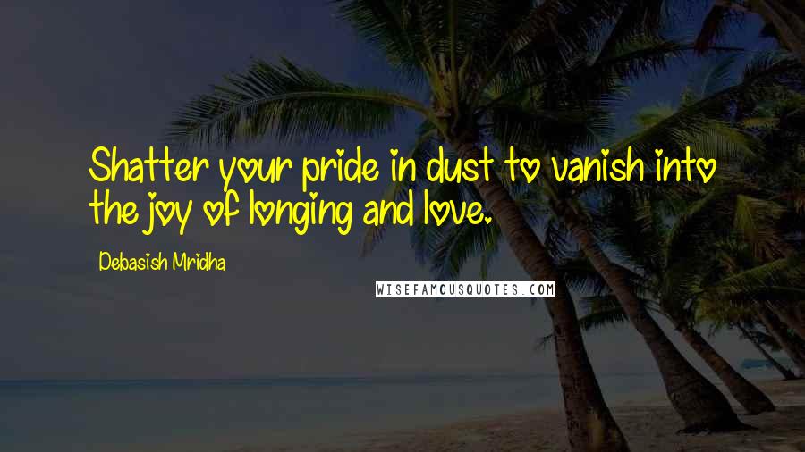 Debasish Mridha Quotes: Shatter your pride in dust to vanish into the joy of longing and love.