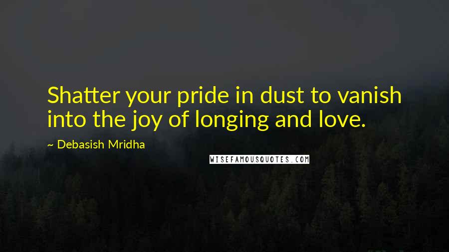 Debasish Mridha Quotes: Shatter your pride in dust to vanish into the joy of longing and love.