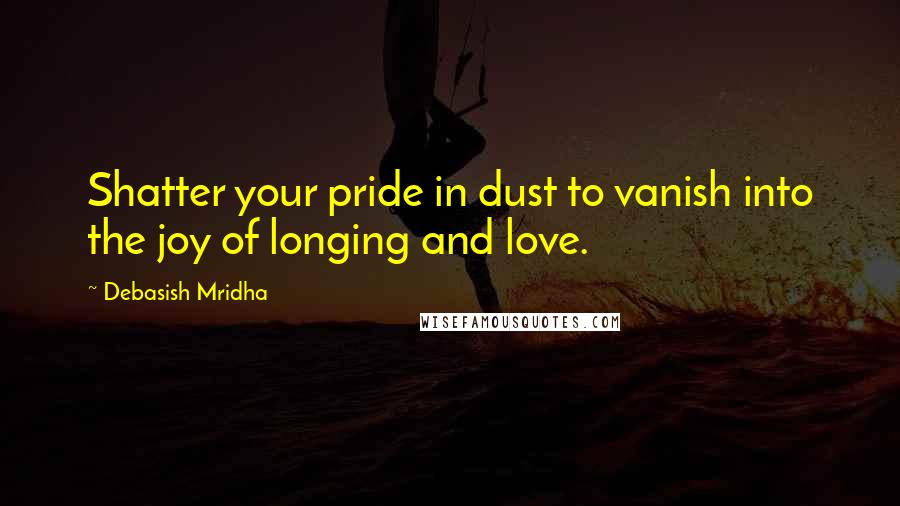 Debasish Mridha Quotes: Shatter your pride in dust to vanish into the joy of longing and love.