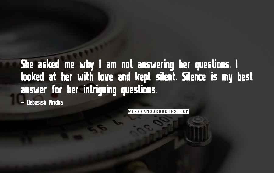 Debasish Mridha Quotes: She asked me why I am not answering her questions. I looked at her with love and kept silent. Silence is my best answer for her intriguing questions.