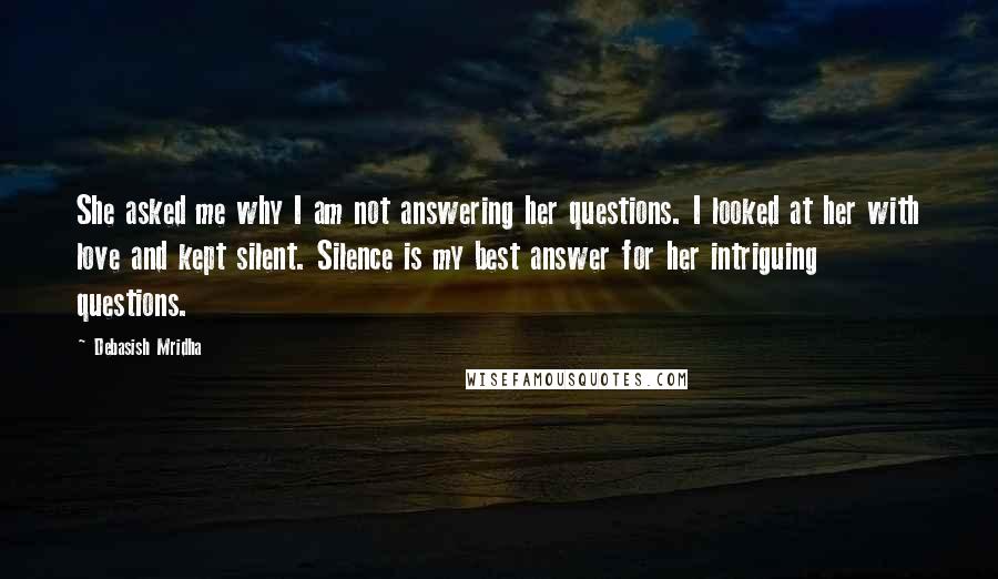 Debasish Mridha Quotes: She asked me why I am not answering her questions. I looked at her with love and kept silent. Silence is my best answer for her intriguing questions.