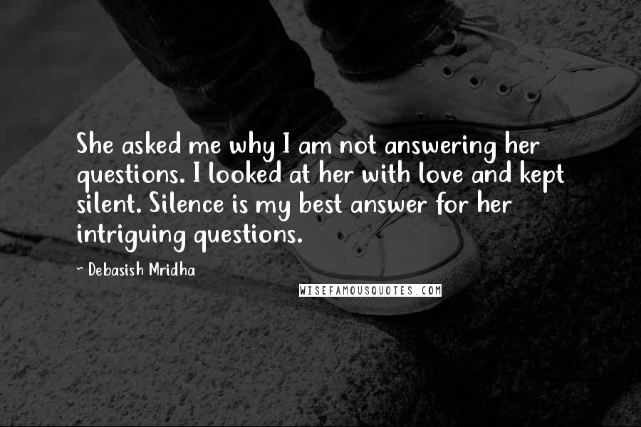 Debasish Mridha Quotes: She asked me why I am not answering her questions. I looked at her with love and kept silent. Silence is my best answer for her intriguing questions.